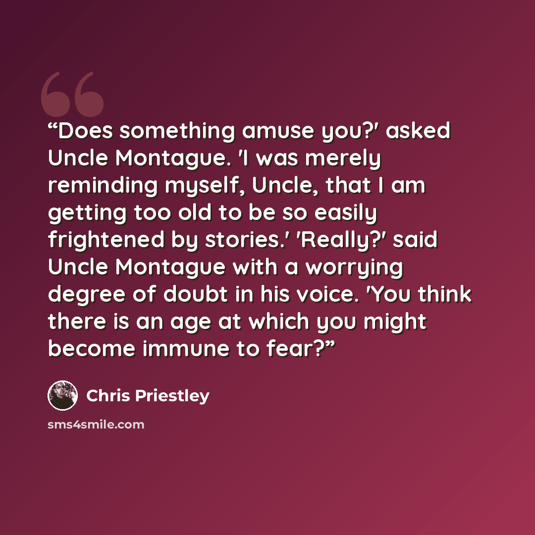 “Does something amuse you?' asked Uncle Montague. 'I was merely reminding myself, Uncle, that I am getting too old to be so easily frightened by stories.' 'Really?' said Uncle Montague with a worrying degree of doubt in his voice. 'You think there is an age at which you might become immune to fear?” quote by Chris Priestley