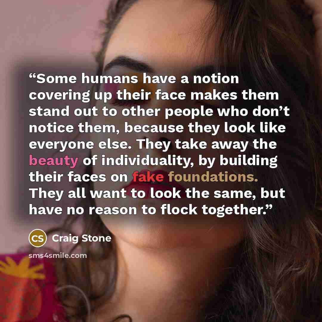 “Some humans have a notion covering up their face makes them stand out to other people who don’t notice them, because they look like everyone else. They take away the beauty of individuality, by building their faces on fake foundations. They all want to look the same, but have no reason to flock…” quote by Craig Stone
