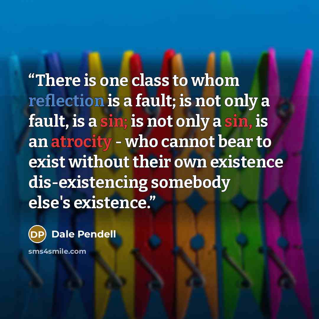 “There is one class to whom reflection is a fault; is not only a fault, is a sin; is not only a sin, is an atrocity - who cannot bear to exist without their own existence dis-existencing somebody else's existence.” quote by Dale Pendell