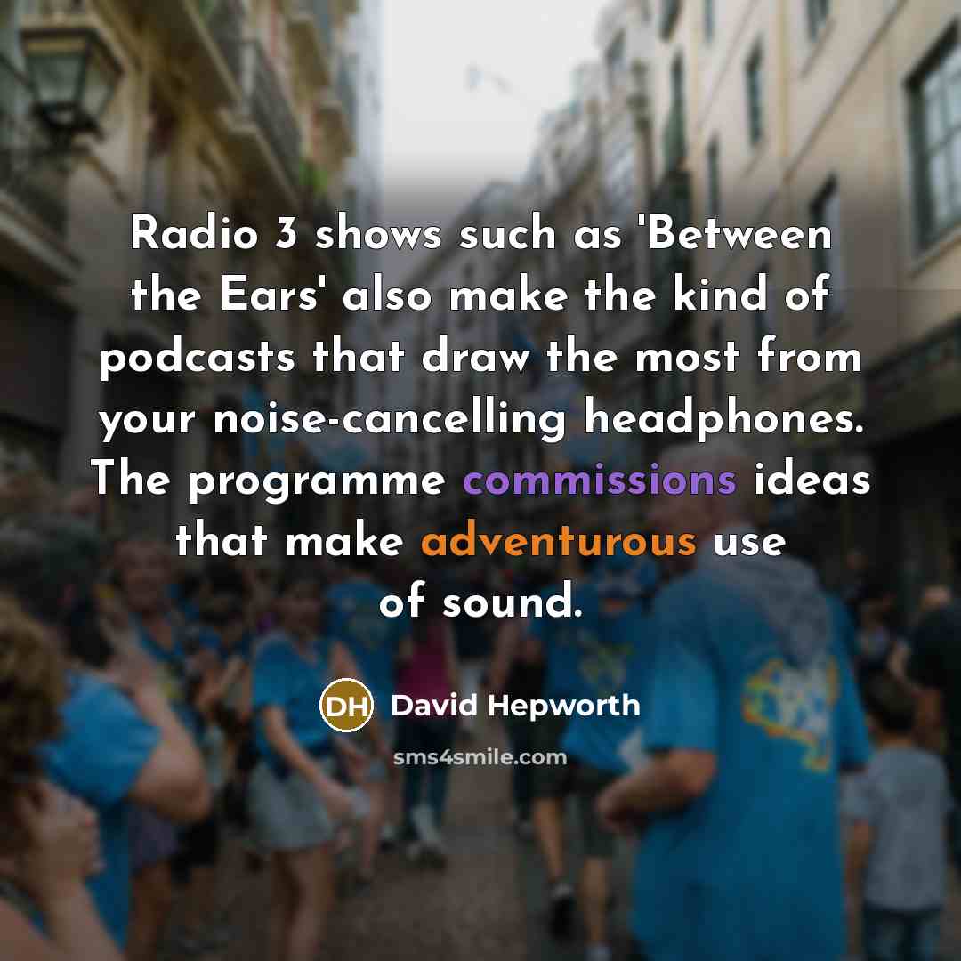 “Radio 3 shows such as 'Between the Ears' also make the kind of podcasts that draw the most from your noise-cancelling headphones. The programme commissions ideas that make adventurous use of sound.” quote by David Hepworth