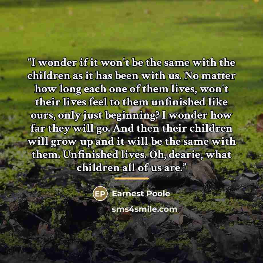 “I wonder if it won't be the same with the children as it has been with us. No matter how long each one of them lives, won't their lives feel to them unfinished like ours, only just beginning? I wonder how far they will go. And then their children will grow up and it will be the same with them…” quote by Earnest Poole