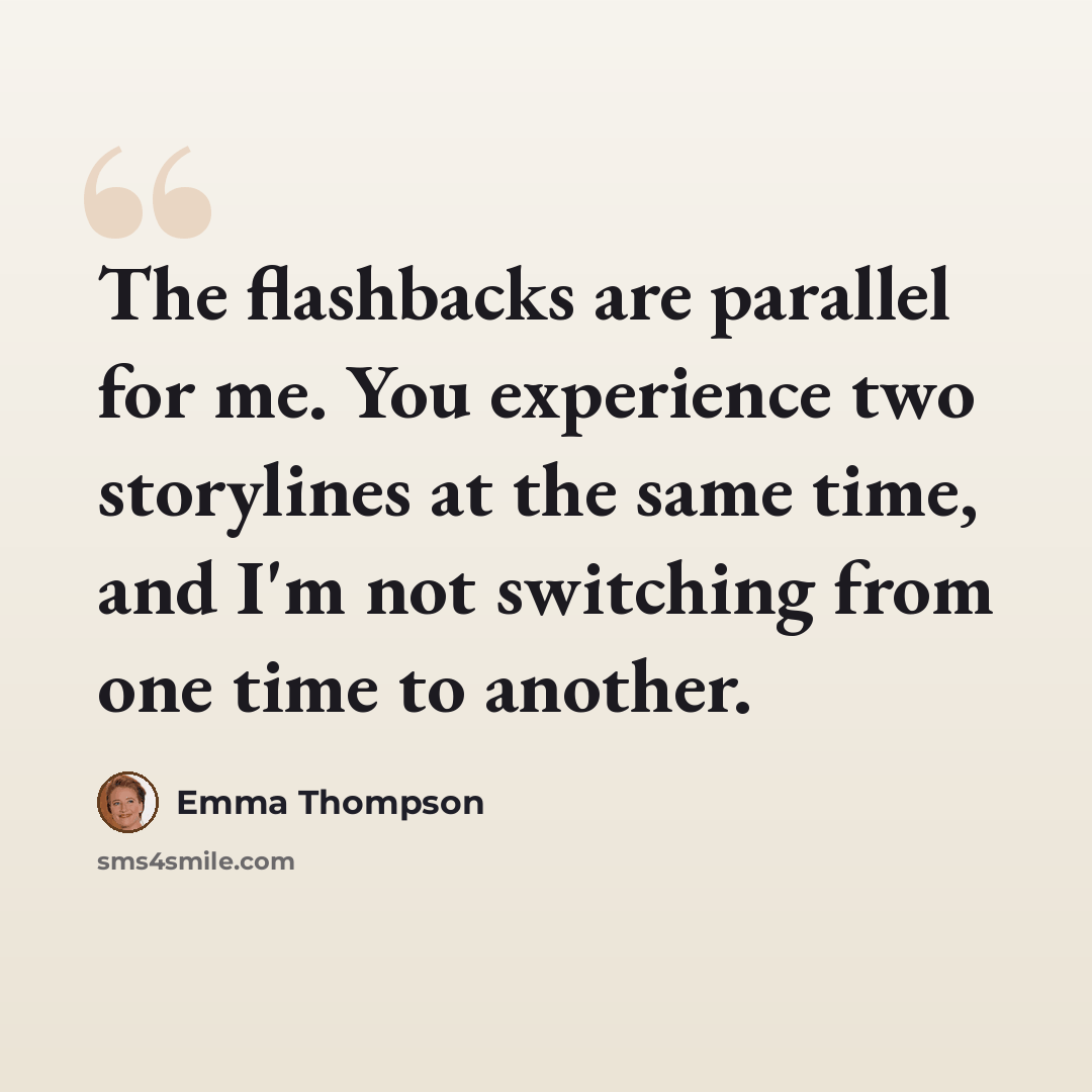 “The flashbacks are parallel for me. You experience two storylines at the same time, and I'm not switching from one time to another.” quote by Emma Thompson