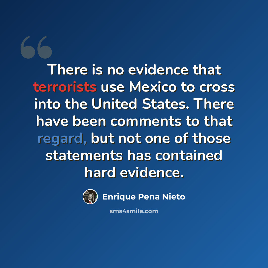 “There is no evidence that terrorists use Mexico to cross into the United States. There have been comments to that regard, but not one of those statements has contained hard evidence.” quote by Enrique Pena Nieto