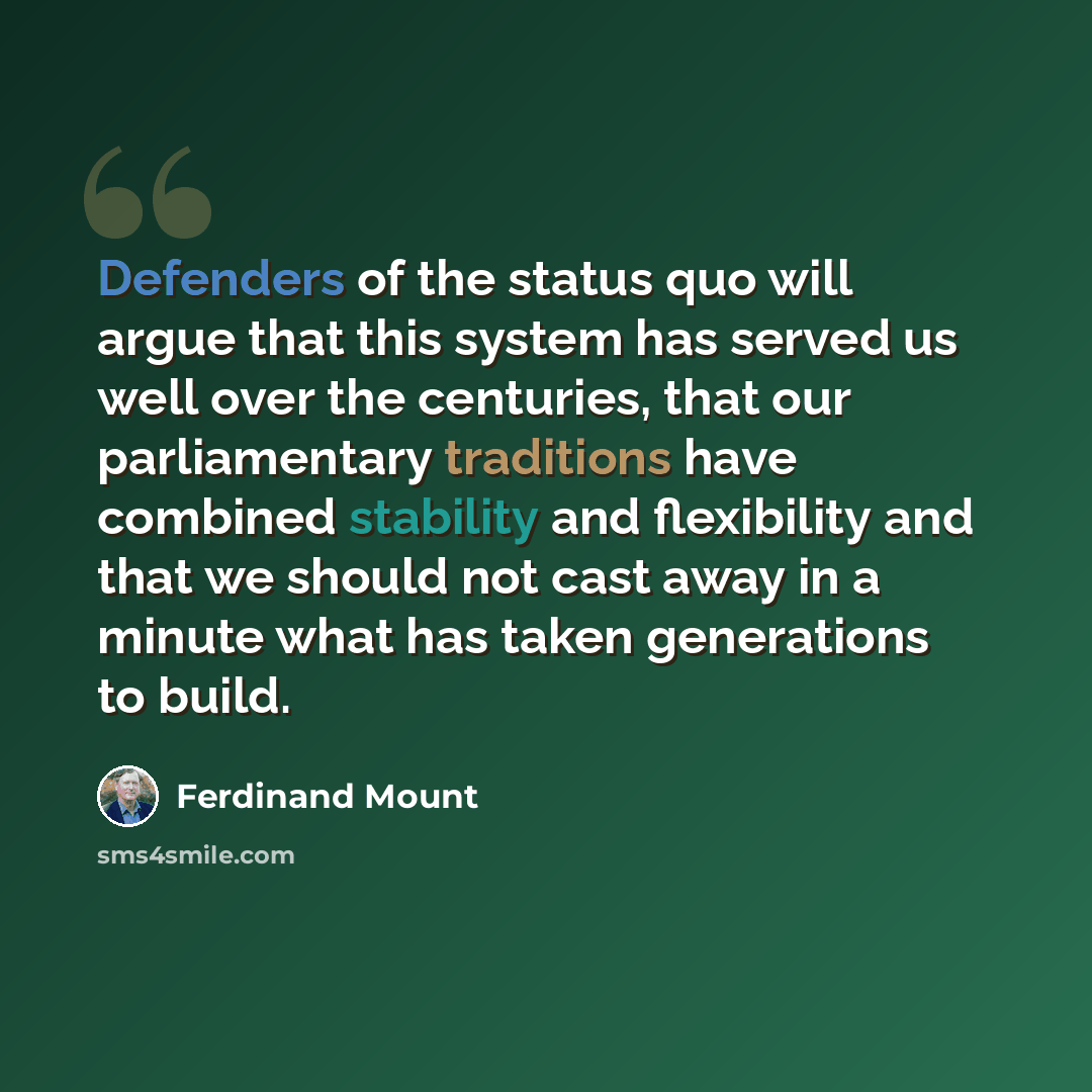 “Defenders of the status quo will argue that this system has served us well over the centuries, that our parliamentary traditions have combined stability and flexibility and that we should not cast away in a minute what has taken generations to build.” quote by Ferdinand Mount