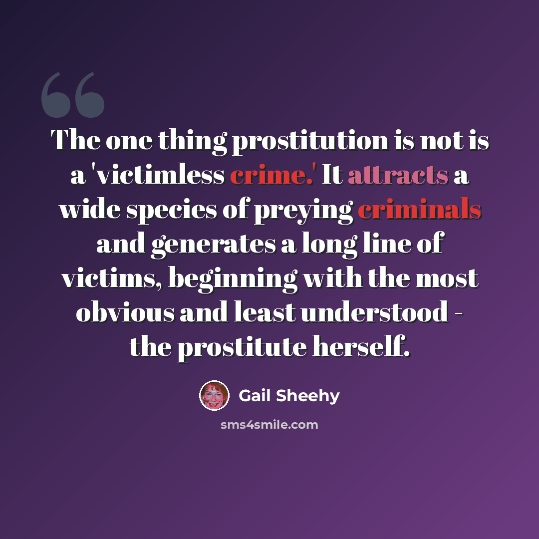 “The one thing prostitution is not is a 'victimless crime.' It attracts a wide species of preying criminals and generates a long line of victims, beginning with the most obvious and least understood - the prostitute herself.” quote by Gail Sheehy