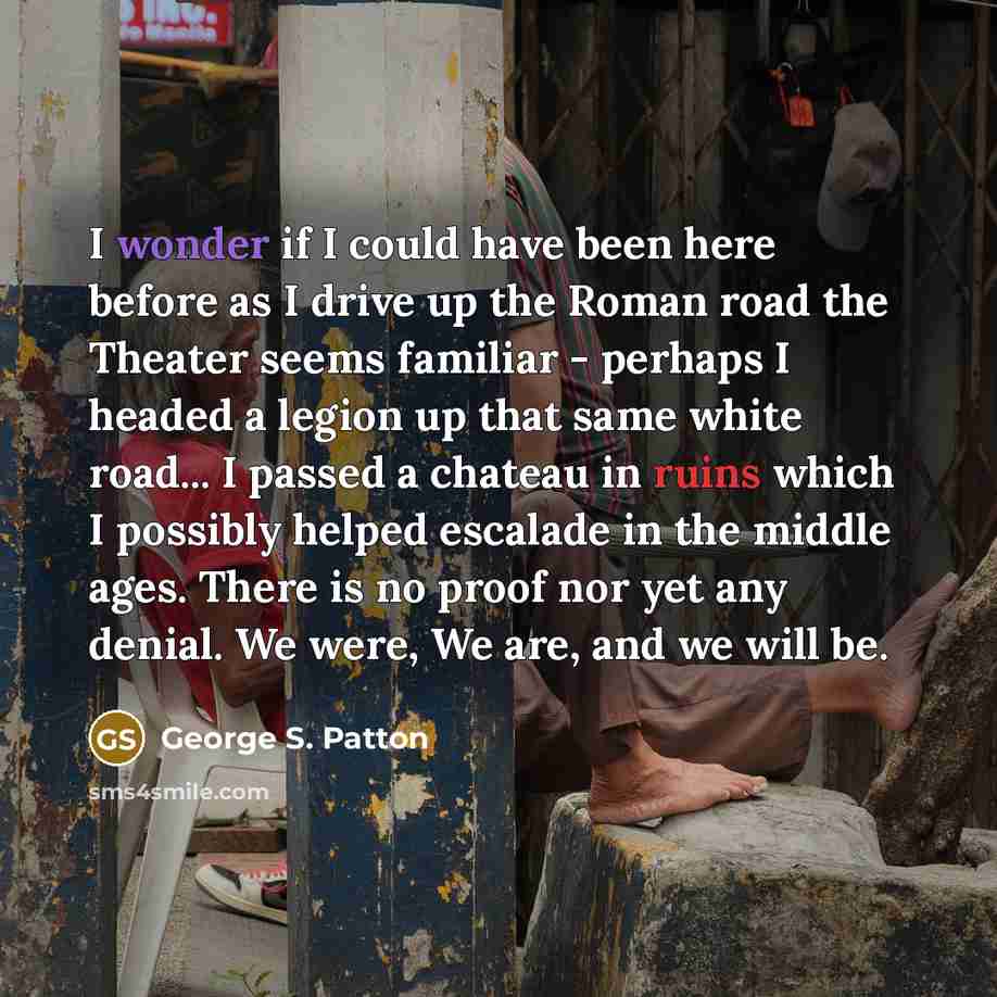 “I wonder if I could have been here before as I drive up the Roman road the Theater seems familiar - perhaps I headed a legion up that same white road... I passed a chateau in ruins which I possibly helped escalade in the middle ages. There is no proof nor yet any denial. We were, We are, and we…” quote by George S. Patton