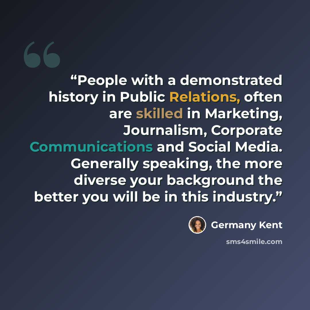 “People with a demonstrated history in Public Relations, often are skilled in Marketing, Journalism, Corporate Communications and Social Media. Generally speaking, the more diverse your background the better you will be in this industry.” quote by Germany Kent