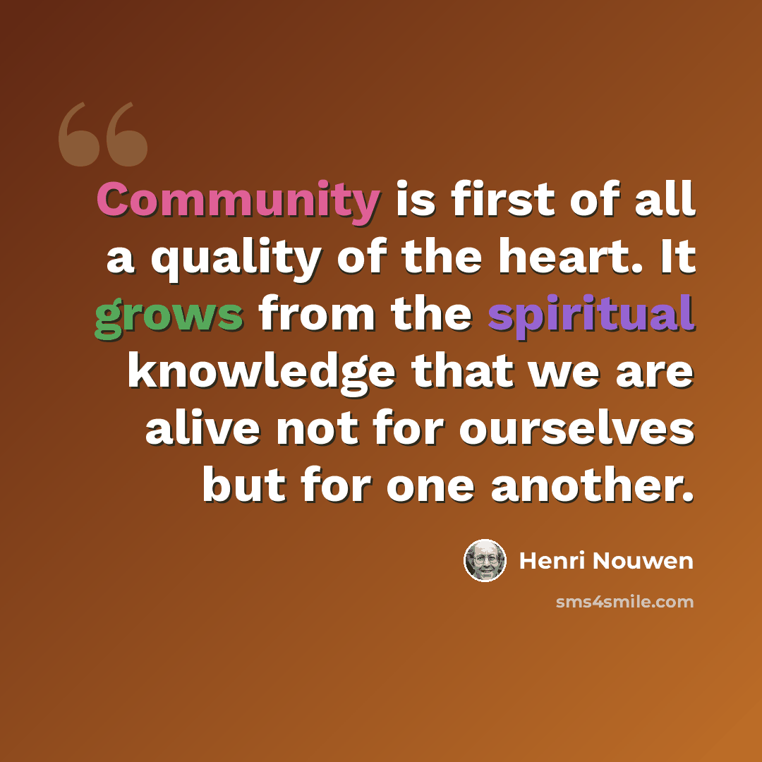 “Community is first of all a quality of the heart. It grows from the spiritual knowledge that we are alive not for ourselves but for one another.” quote by Henri Nouwen
