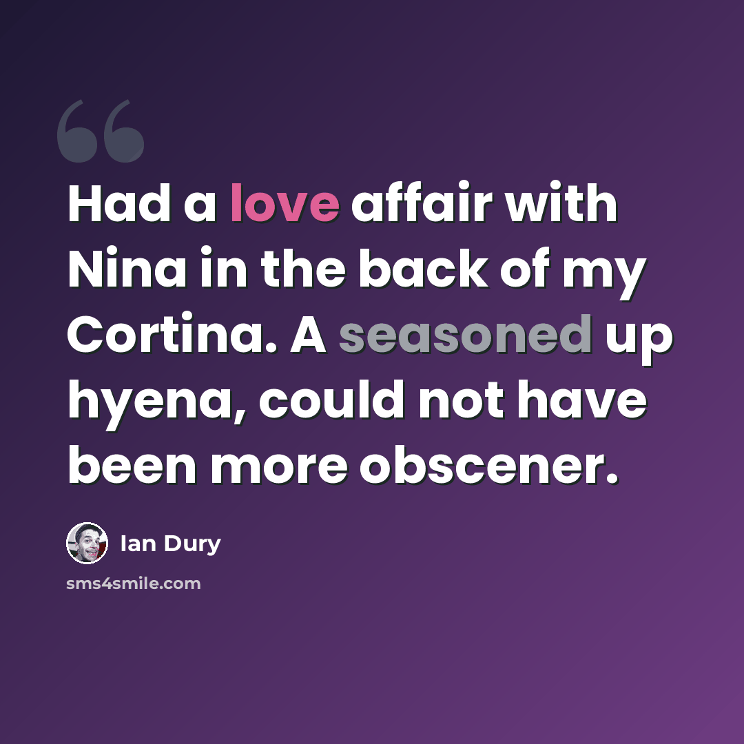 “Had a love affair with Nina in the back of my Cortina. A seasoned up hyena, could not have been more obscener.” quote by Ian Dury