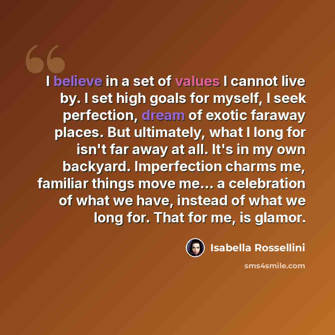 “I believe in a set of values I cannot live by. I set high goals for myself, I seek perfection, dream of exotic faraway places. But ultimately, what I long for isn't far away at all. It's in my own backyard. Imperfection charms me, familiar things move me... a celebration of what we have, instead…” quote by Isabella Rossellini