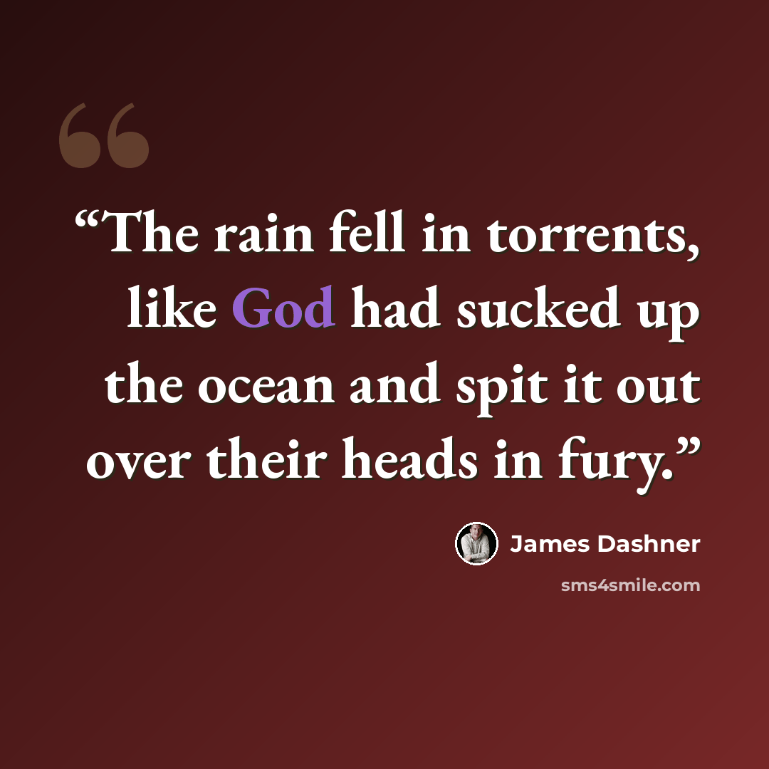 “The rain fell in torrents, like God had sucked up the ocean and spit it out over their heads in fury.” quote by James Dashner