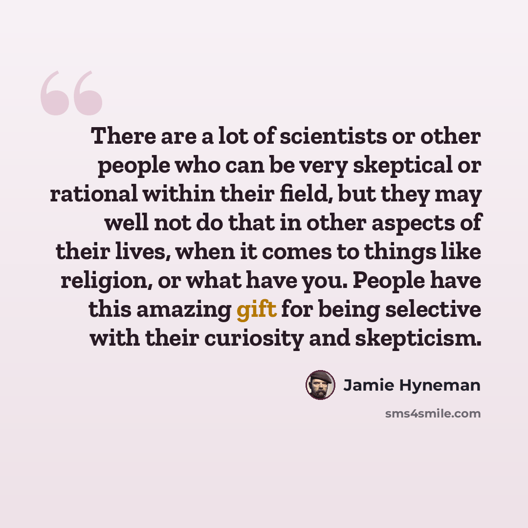 “There are a lot of scientists or other people who can be very skeptical or rational within their field, but they may well not do that in other aspects of their lives, when it comes to things like religion, or what have you. People have this amazing gift for being selective with their curiosity and…” quote by Jamie Hyneman