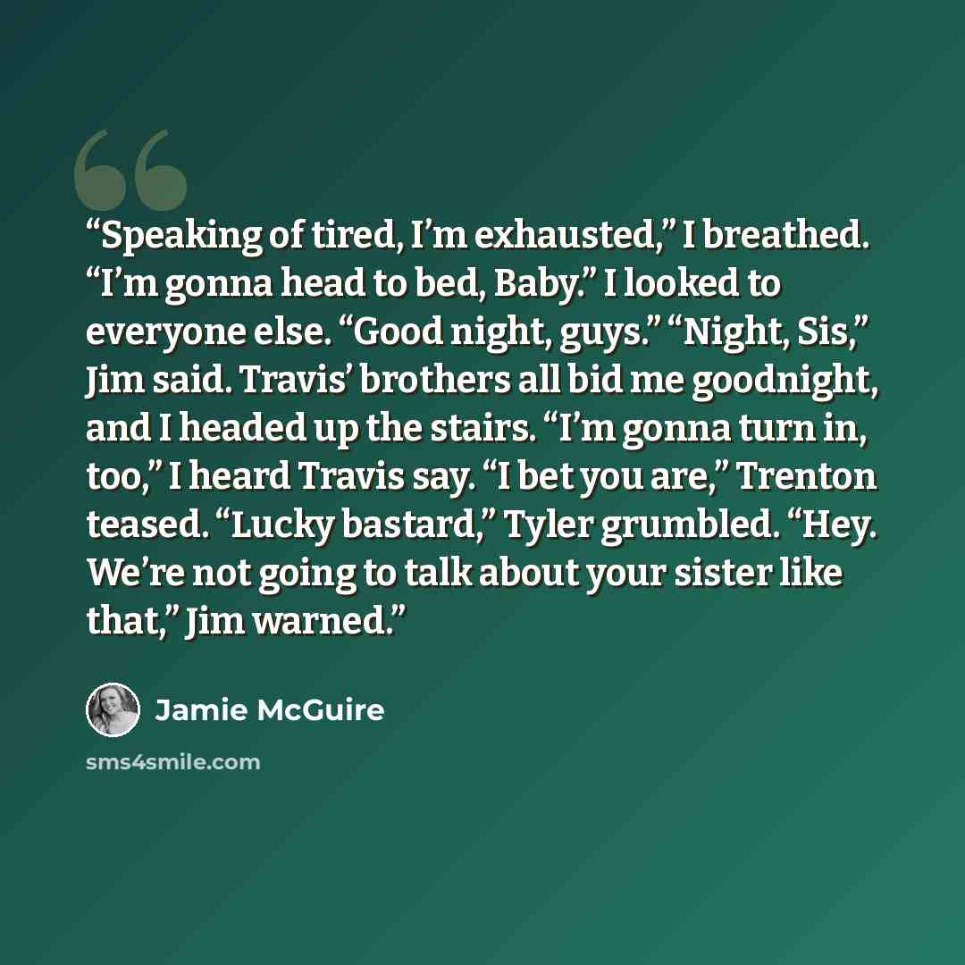 “Speaking of tired, I’m exhausted,” I breathed. “I’m gonna head to bed, Baby.” I looked to everyone else. “Good night, guys.” “Night, Sis,” Jim said. Travis’ brothers all bid me goodnight, and I headed up the stairs. “I’m gonna turn in, too,” I heard Travis say. “I bet you are,” Trenton teased…” quote by Jamie McGuire