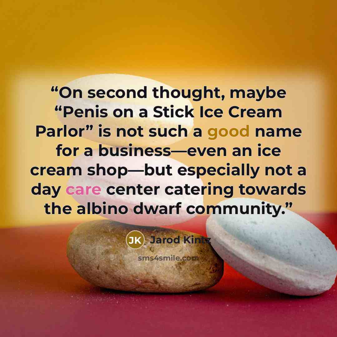 “On second thought, maybe “Penis on a Stick Ice Cream Parlor” is not such a good name for a business—even an ice cream shop—but especially not a day care center catering towards the albino dwarf community.” quote by Jarod Kintz