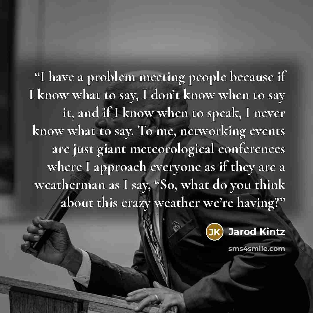 “I have a problem meeting people because if I know what to say, I don’t know when to say it, and if I know when to speak, I never know what to say. To me, networking events are just giant meteorological conferences where I approach everyone as if they are a weatherman as I say, “So, what do you…” quote by Jarod Kintz
