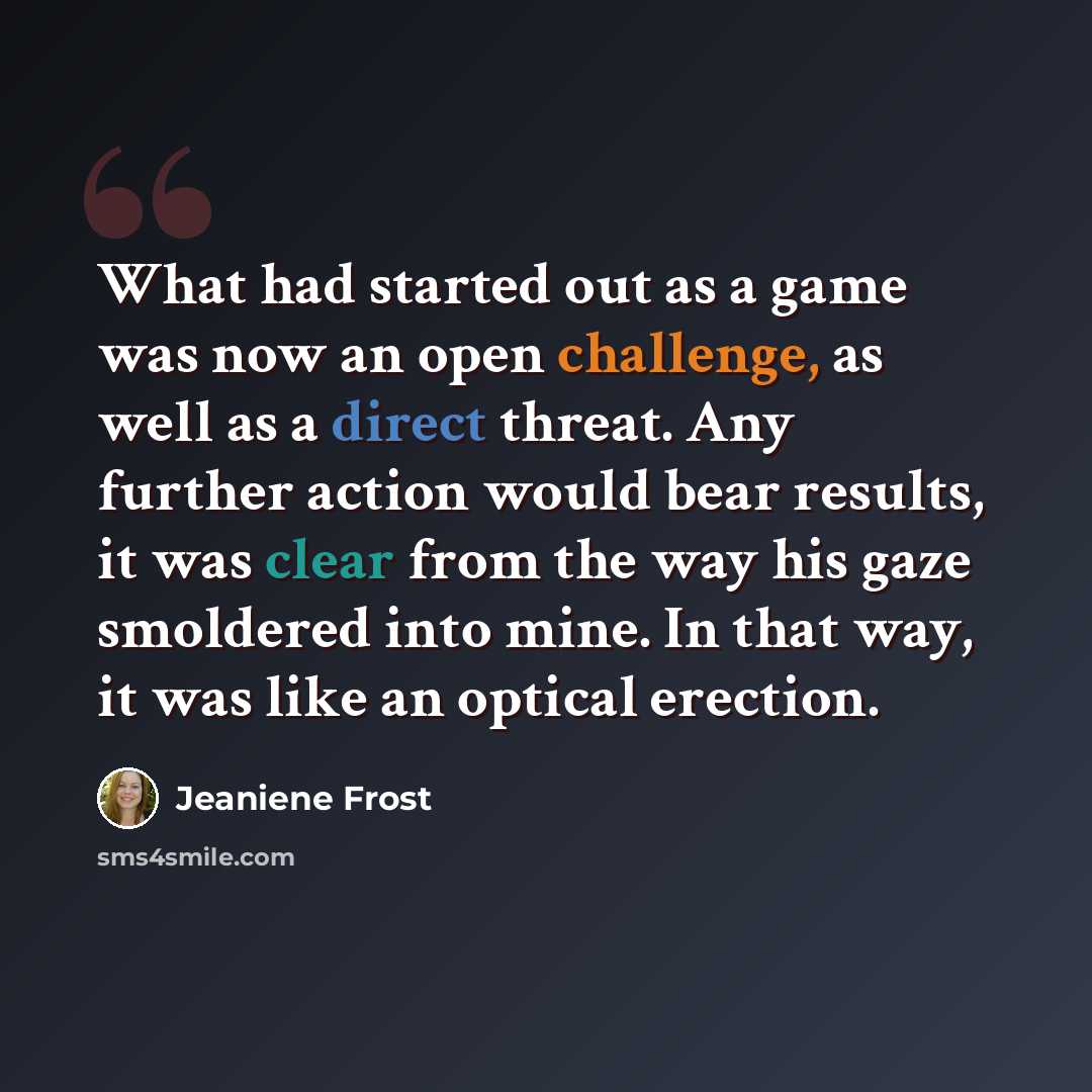 “What had started out as a game was now an open challenge, as well as a direct threat. Any further action would bear results, it was clear from the way his gaze smoldered into mine. In that way, it was like an optical erection.” quote by Jeaniene Frost