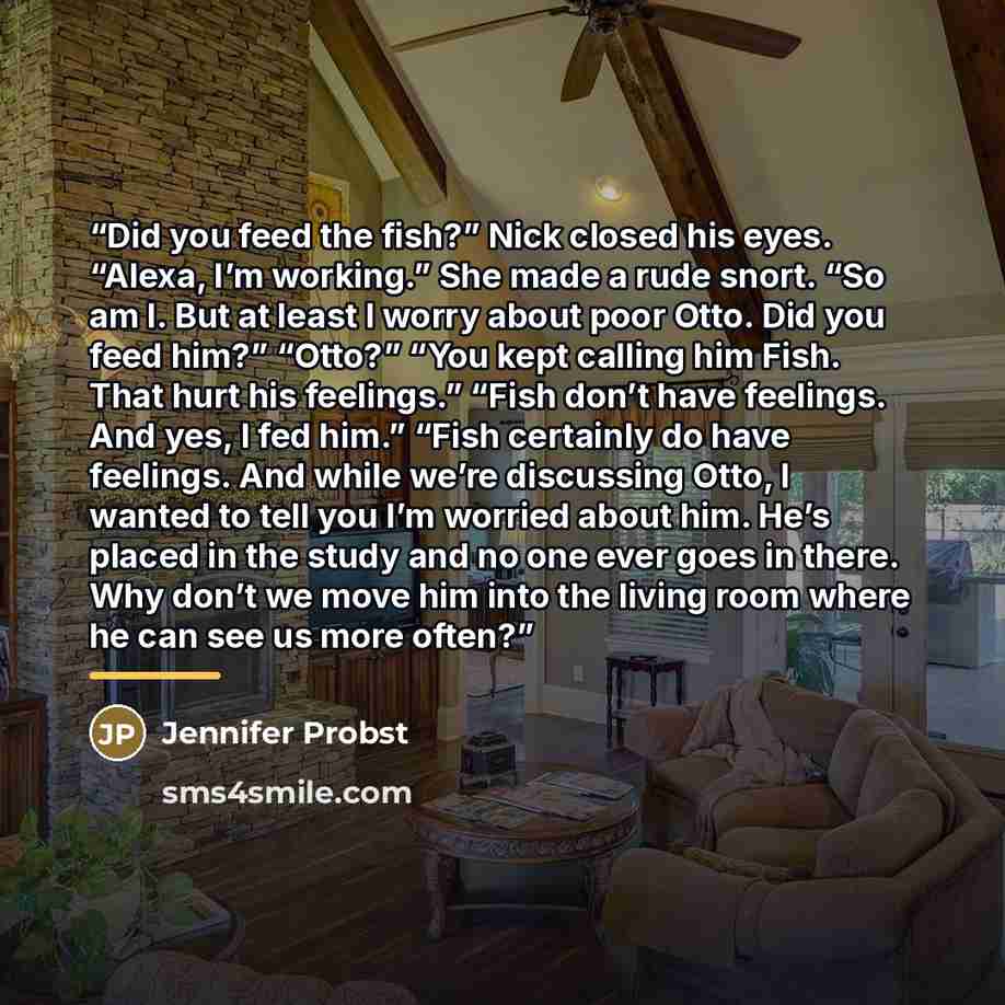 “Did you feed the fish?” Nick closed his eyes. “Alexa, I’m working.” She made a rude snort. “So am I. But at least I worry about poor Otto. Did you feed him?” “Otto?” “You kept calling him Fish. That hurt his feelings.” “Fish don’t have feelings. And yes, I fed him.” “Fish certainly do have…” quote by Jennifer Probst