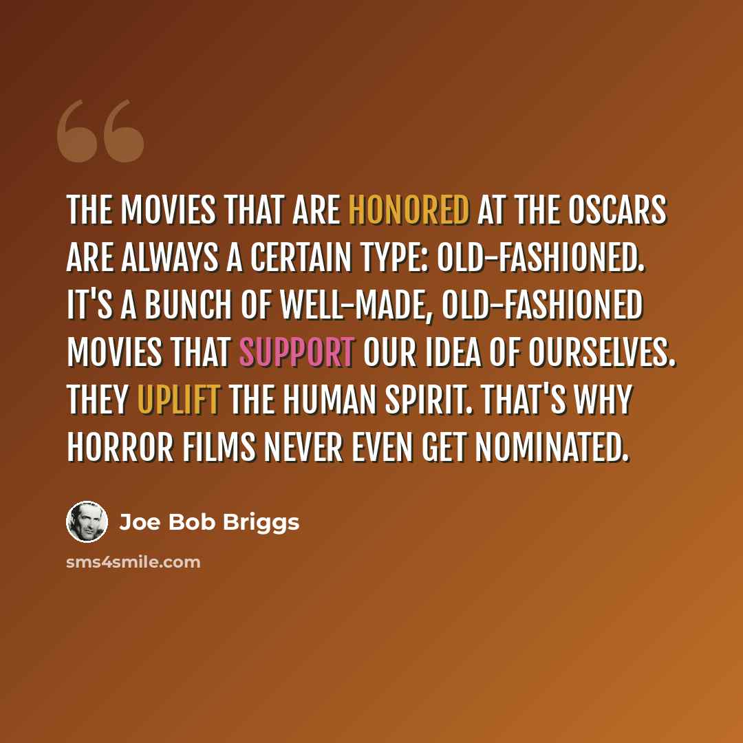 “The movies that are honored at The Oscars are always a certain type: Old-fashioned. It's a bunch of well-made, old-fashioned movies that support our idea of ourselves. They uplift the human spirit. That's why horror films never even get nominated.” quote by Joe Bob Briggs