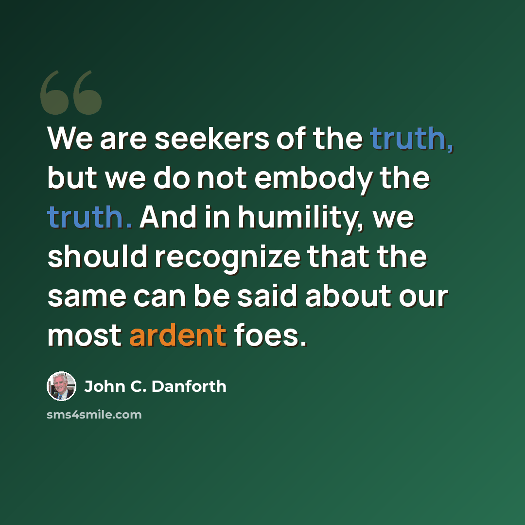 “We are seekers of the truth, but we do not embody the truth. And in humility, we should recognize that the same can be said about our most ardent foes.” quote by John C. Danforth