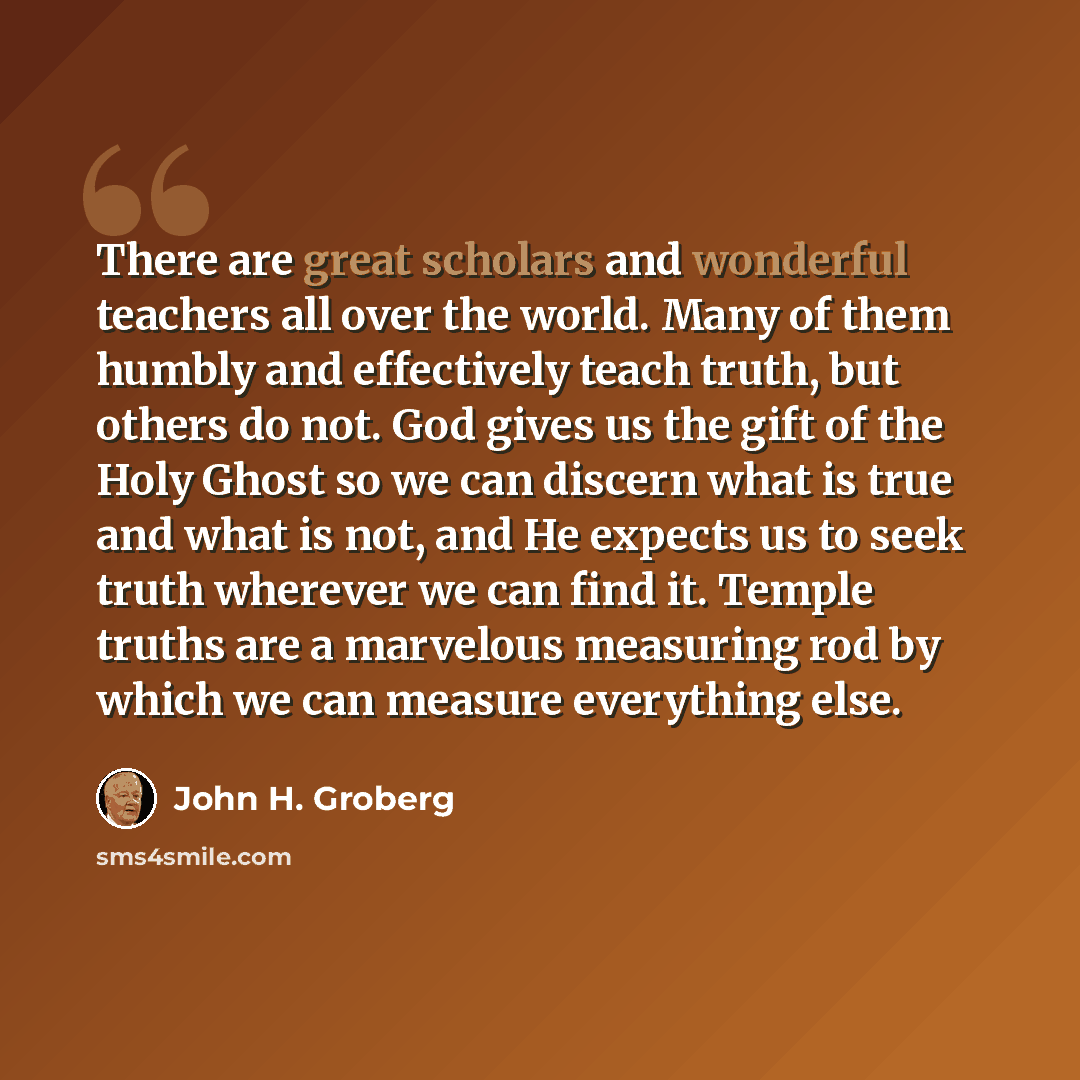 “There are great scholars and wonderful teachers all over the world. Many of them humbly and effectively teach truth, but others do not. God gives us the gift of the Holy Ghost so we can discern what is true and what is not, and He expects us to seek truth wherever we can find it. Temple truths are…” quote by John H. Groberg