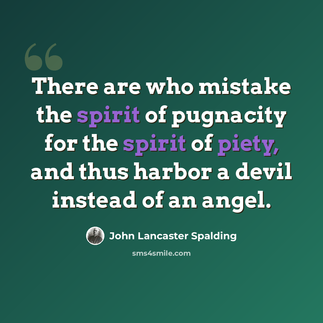 “There are who mistake the spirit of pugnacity for the spirit of piety, and thus harbor a devil instead of an angel.” quote by John Lancaster Spalding