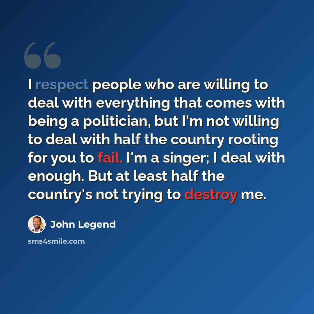 “I respect people who are willing to deal with everything that comes with being a politician, but I'm not willing to deal with half the country rooting for you to fail. I'm a singer; I deal with enough. But at least half the country's not trying to destroy me.” quote by John Legend