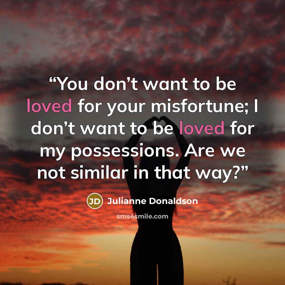 “You don’t want to be loved for your misfortune; I don’t want to be loved for my possessions. Are we not similar in that way?” quote by Julianne Donaldson