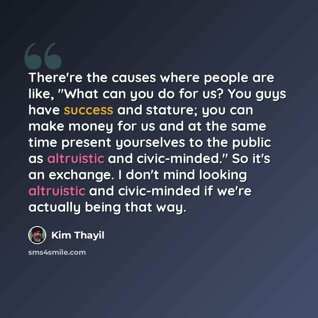 “There're the causes where people are like, "What can you do for us? You guys have success and stature; you can make money for us and at the same time present yourselves to the public as altruistic and civic-minded." So it's an exchange. I don't mind looking altruistic and civic-minded if we're…” quote by Kim Thayil