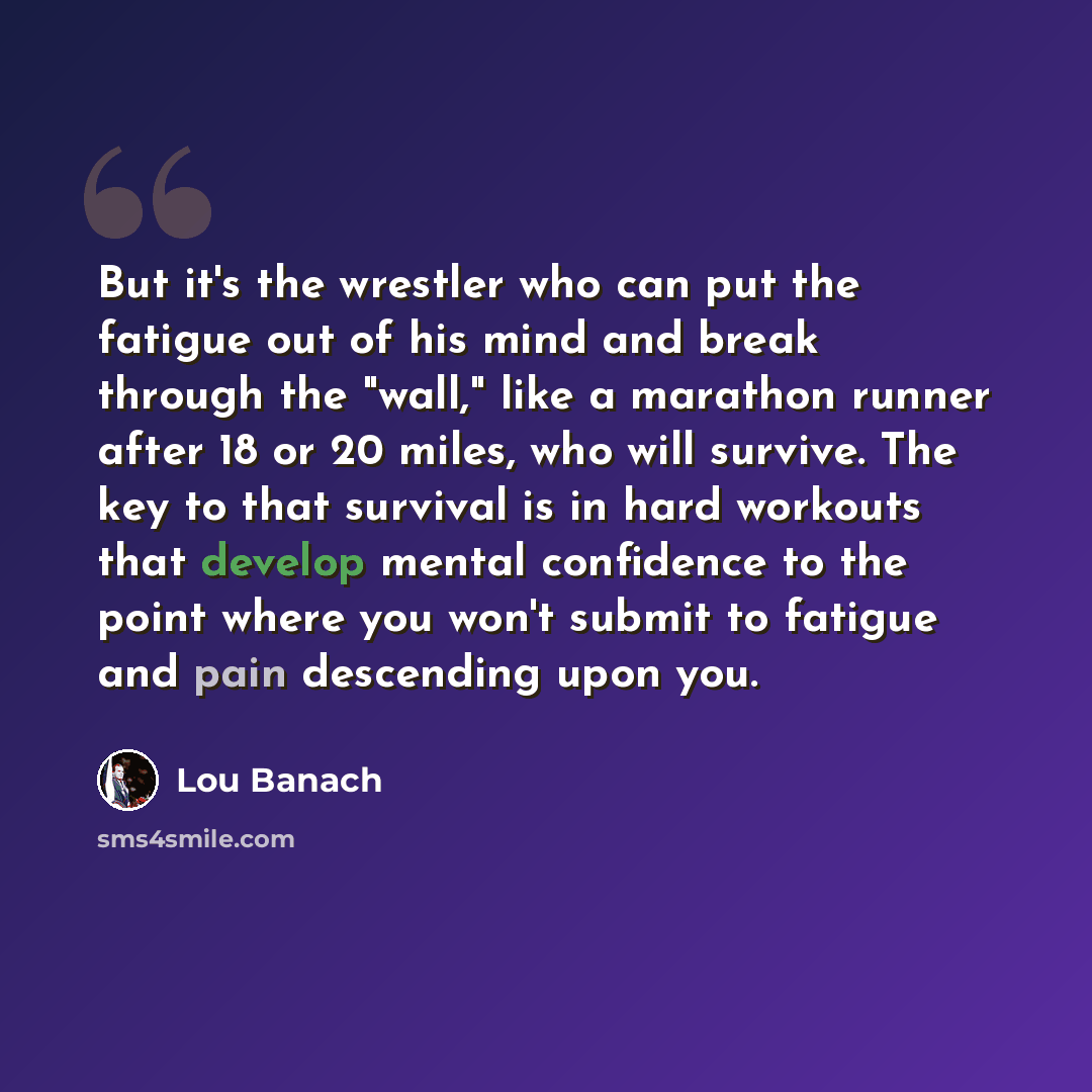 “But it's the wrestler who can put the fatigue out of his mind and break through the "wall," like a marathon runner after 18 or 20 miles, who will survive. The key to that survival is in hard workouts that develop mental confidence to the point where you won't submit to fatigue and pain descending…” quote by Lou Banach