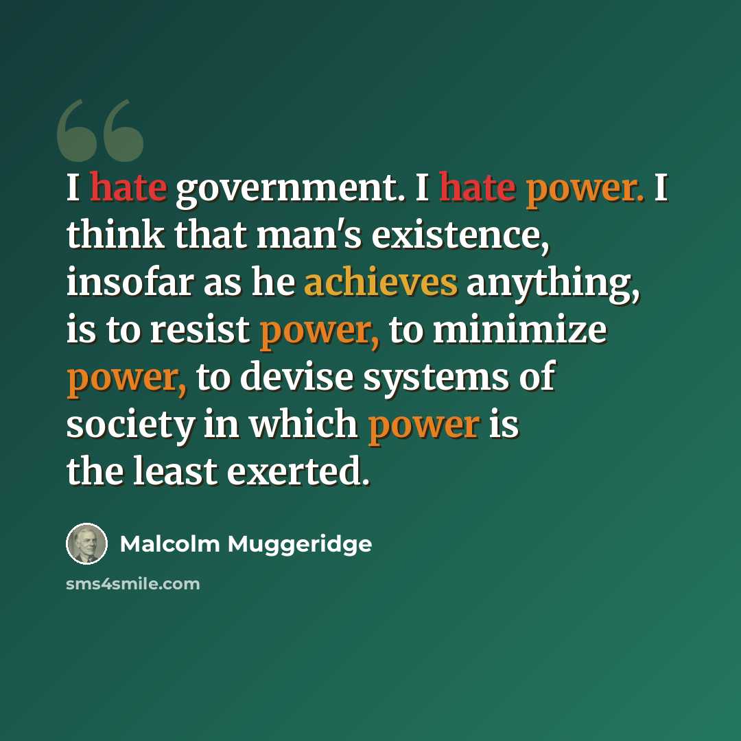 “I hate government. I hate power. I think that man's existence, insofar as he achieves anything, is to resist power, to minimize power, to devise systems of society in which power is the least exerted.” quote by Malcolm Muggeridge