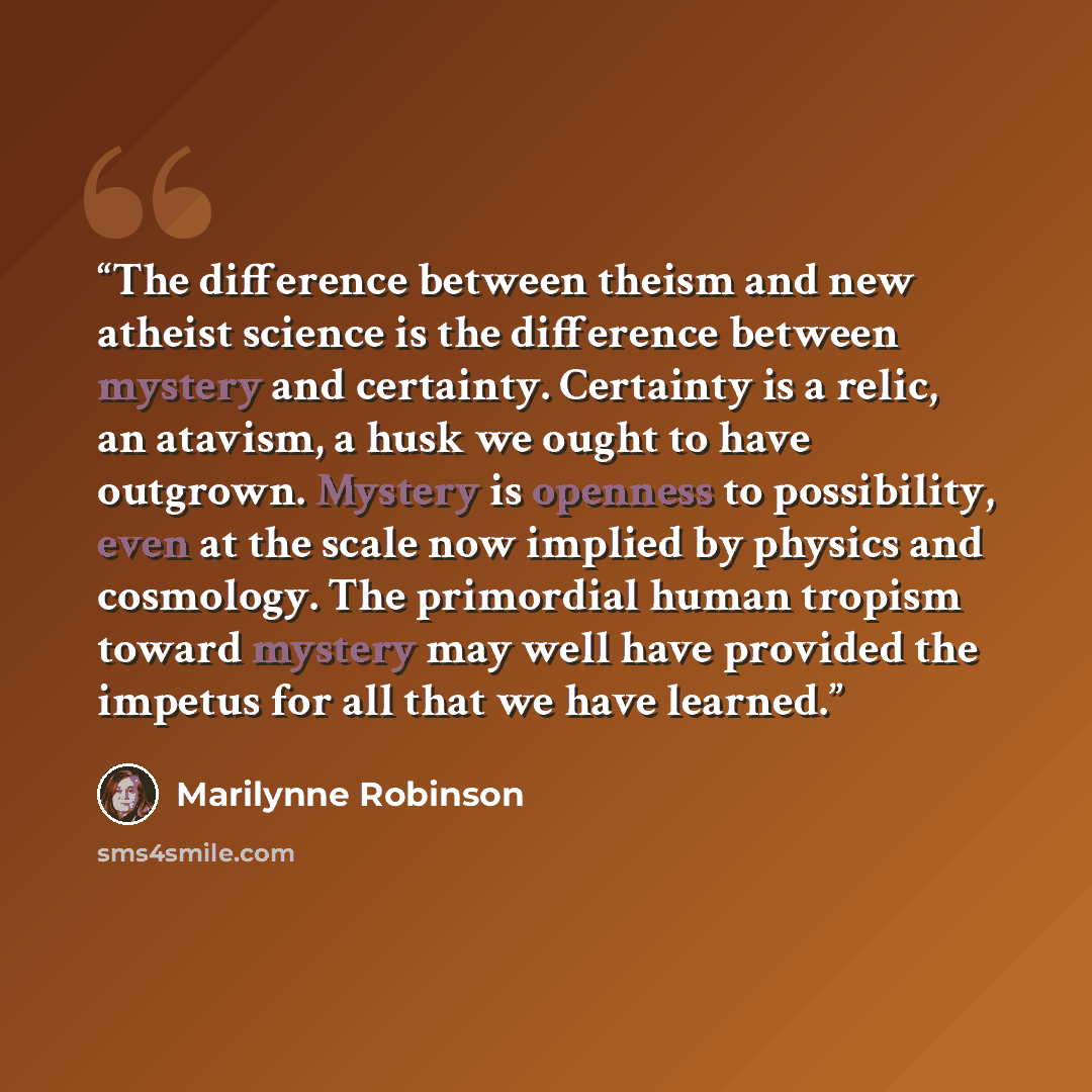 “The difference between theism and new atheist science is the difference between mystery and certainty. Certainty is a relic, an atavism, a husk we ought to have outgrown. Mystery is openness to possibility, even at the scale now implied by physics and cosmology. The primordial human tropism toward…” quote by Marilynne Robinson
