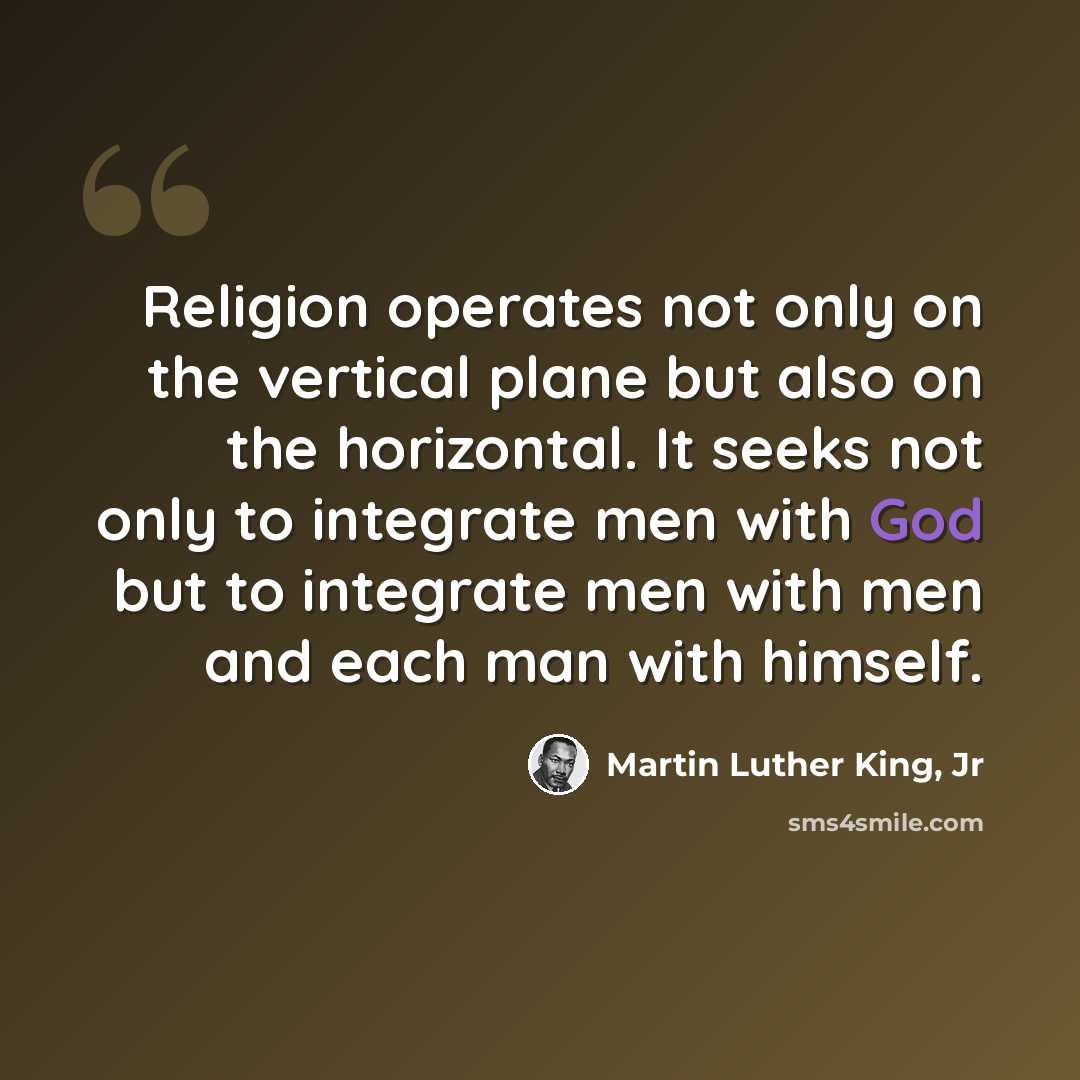“Religion operates not only on the vertical plane but also on the horizontal. It seeks not only to integrate men with God but to integrate men with men and each man with himself.” quote by Martin Luther King, Jr