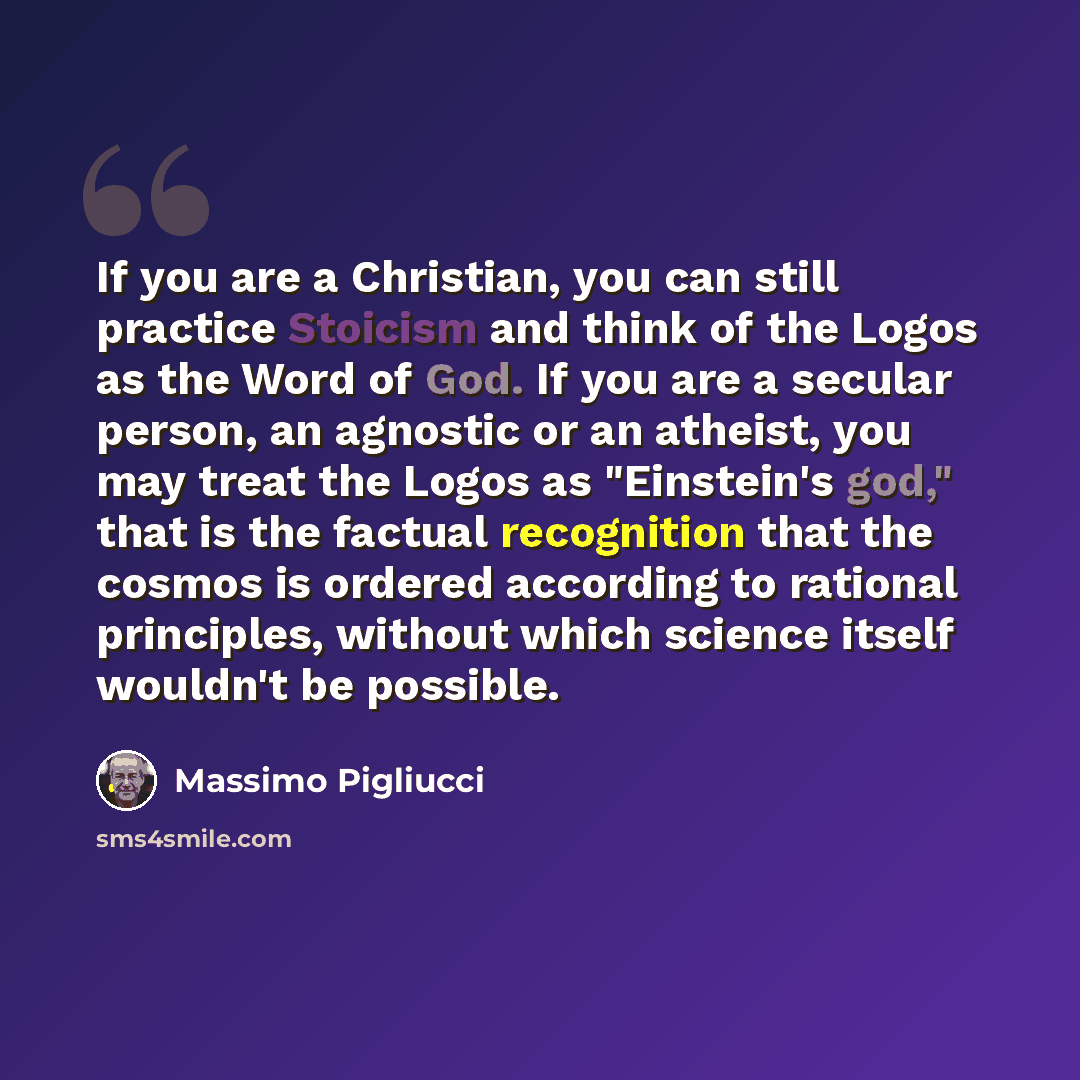 “If you are a Christian, you can still practice Stoicism and think of the Logos as the Word of God. If you are a secular person, an agnostic or an atheist, you may treat the Logos as "Einstein's god," that is the factual recognition that the cosmos is ordered according to rational principles…” quote by Massimo Pigliucci