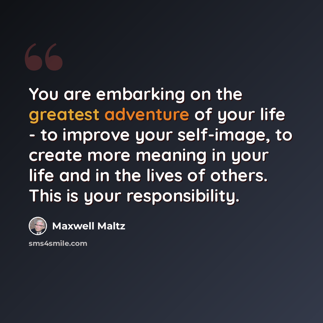 “You are embarking on the greatest adventure of your life - to improve your self-image, to create more meaning in your life and in the lives of others. This is your responsibility.” quote by Maxwell Maltz