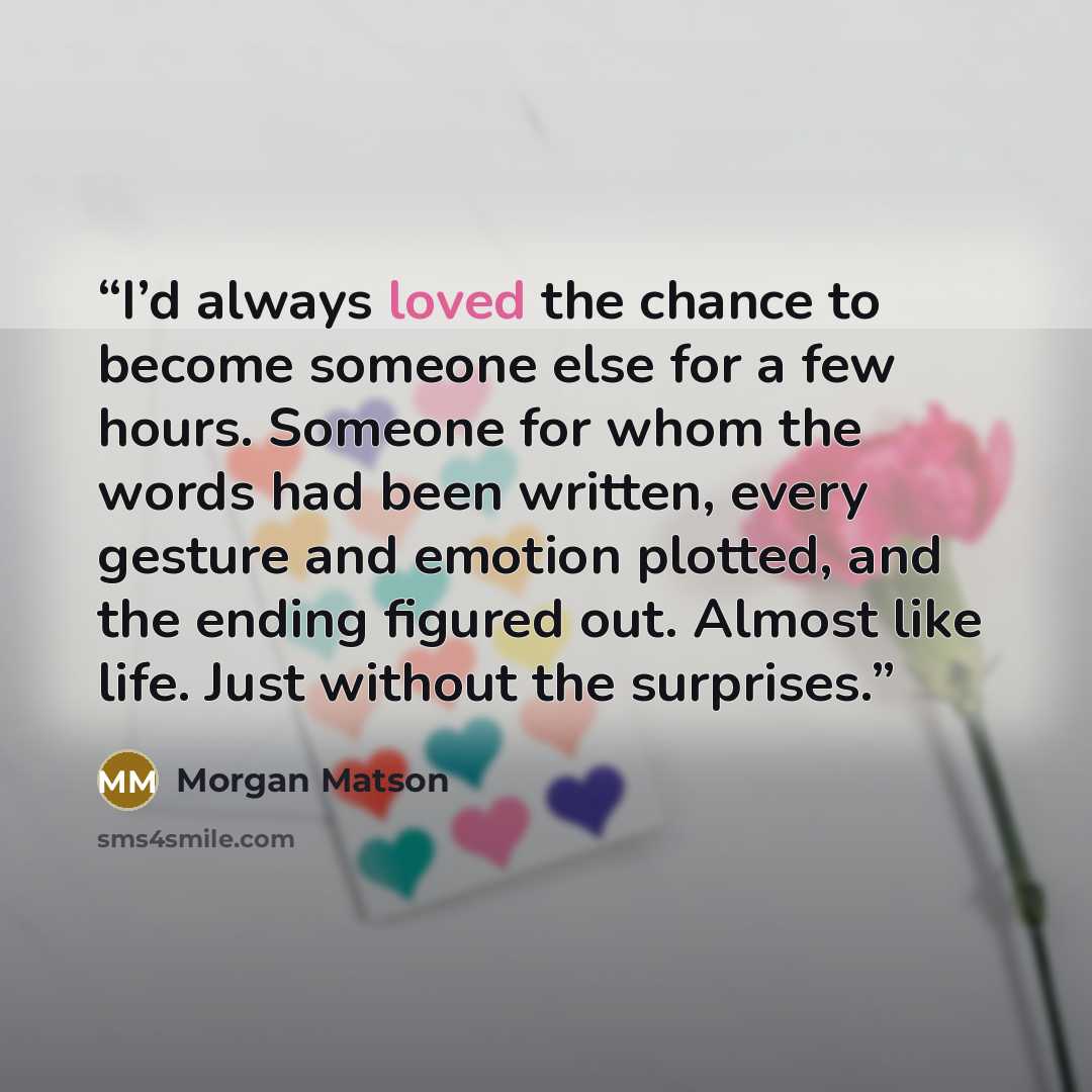 “I’d always loved the chance to become someone else for a few hours. Someone for whom the words had been written, every gesture and emotion plotted, and the ending figured out. Almost like life. Just without the surprises.” quote by Morgan Matson