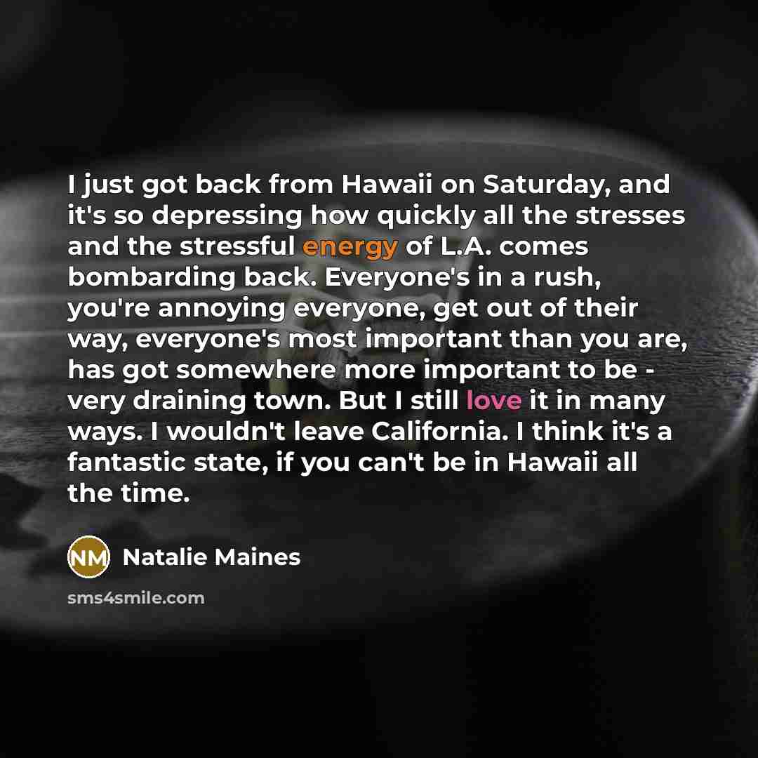 “I just got back from Hawaii on Saturday, and it's so depressing how quickly all the stresses and the stressful energy of L.A. comes bombarding back. Everyone's in a rush, you're annoying everyone, get out of their way, everyone's most important than you are, has got somewhere more important to be…” quote by Natalie Maines