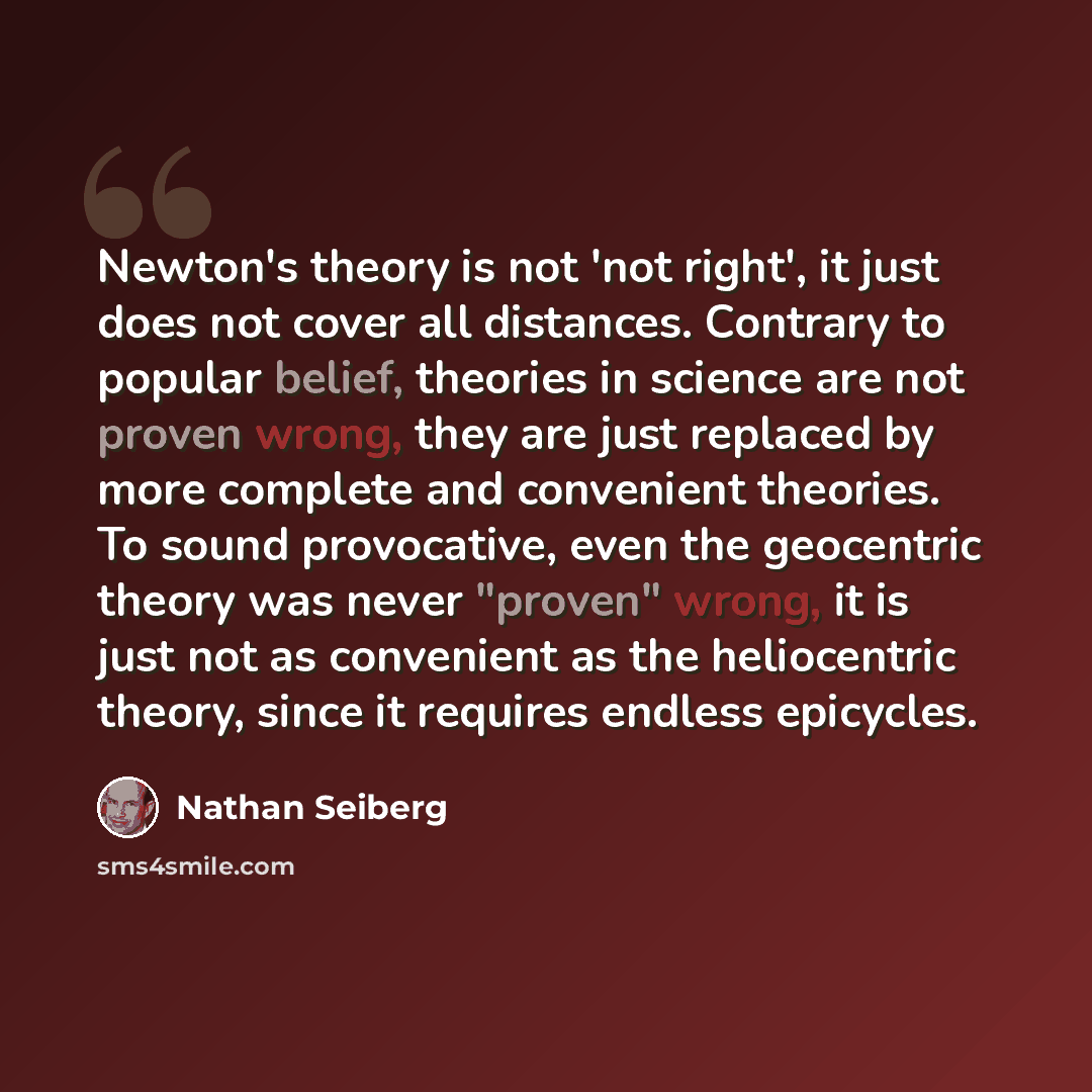 “Newton's theory is not 'not right', it just does not cover all distances. Contrary to popular belief, theories in science are not proven wrong, they are just replaced by more complete and convenient theories. To sound provocative, even the geocentric theory was never "proven" wrong, it is just not…” quote by Nathan Seiberg