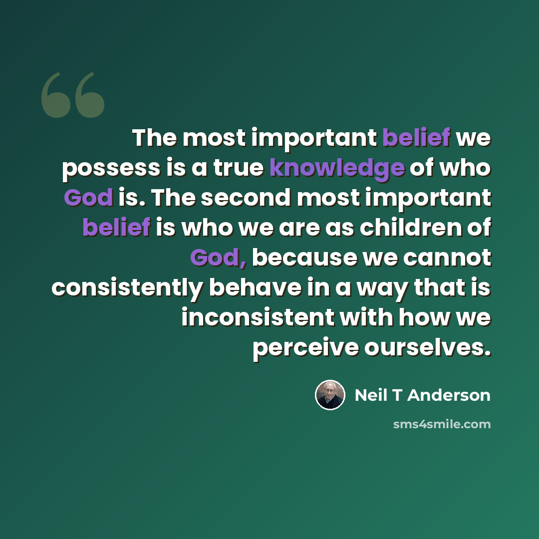 “The most important belief we possess is a true knowledge of who God is. The second most important belief is who we are as children of God, because we cannot consistently behave in a way that is inconsistent with how we perceive ourselves.” quote by Neil T Anderson