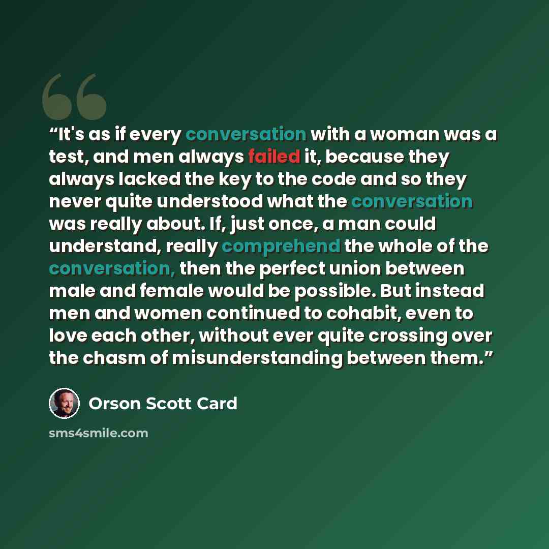 “It's as if every conversation with a woman was a test, and men always failed it, because they always lacked the key to the code and so they never quite understood what the conversation was really about. If, just once, a man could understand, really comprehend the whole of the conversation, then…” quote by Orson Scott Card