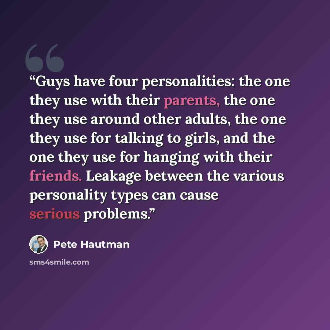 “Guys have four personalities: the one they use with their parents, the one they use around other adults, the one they use for talking to girls, and the one they use for hanging with their friends. Leakage between the various personality types can cause serious problems.” quote by Pete Hautman