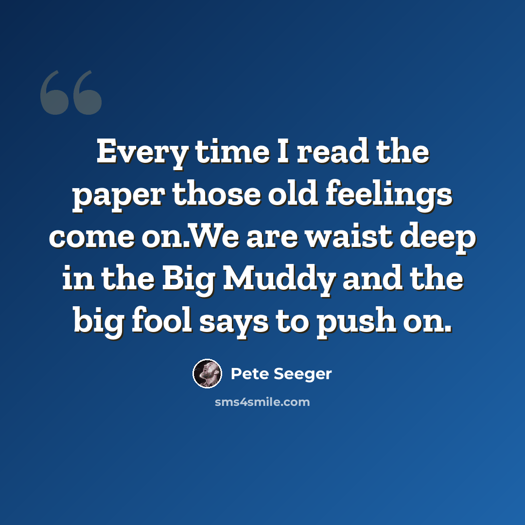 “Every time I read the paper those old feelings come on.We are waist deep in the Big Muddy and the big fool says to push on.” quote by Pete Seeger