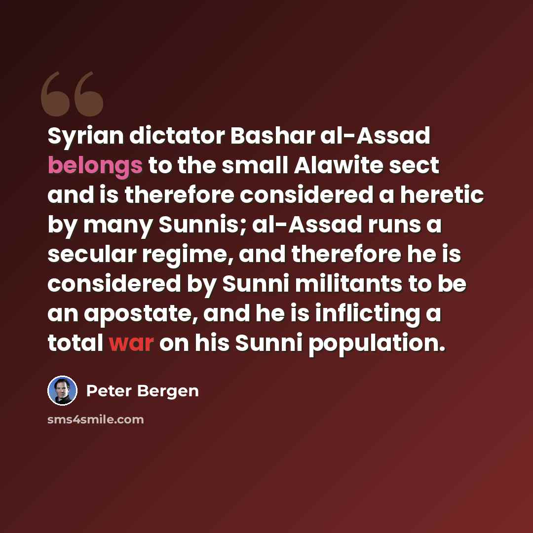 “Syrian dictator Bashar al-Assad belongs to the small Alawite sect and is therefore considered a heretic by many Sunnis; al-Assad runs a secular regime, and therefore he is considered by Sunni militants to be an apostate, and he is inflicting a total war on his Sunni population.” quote by Peter Bergen