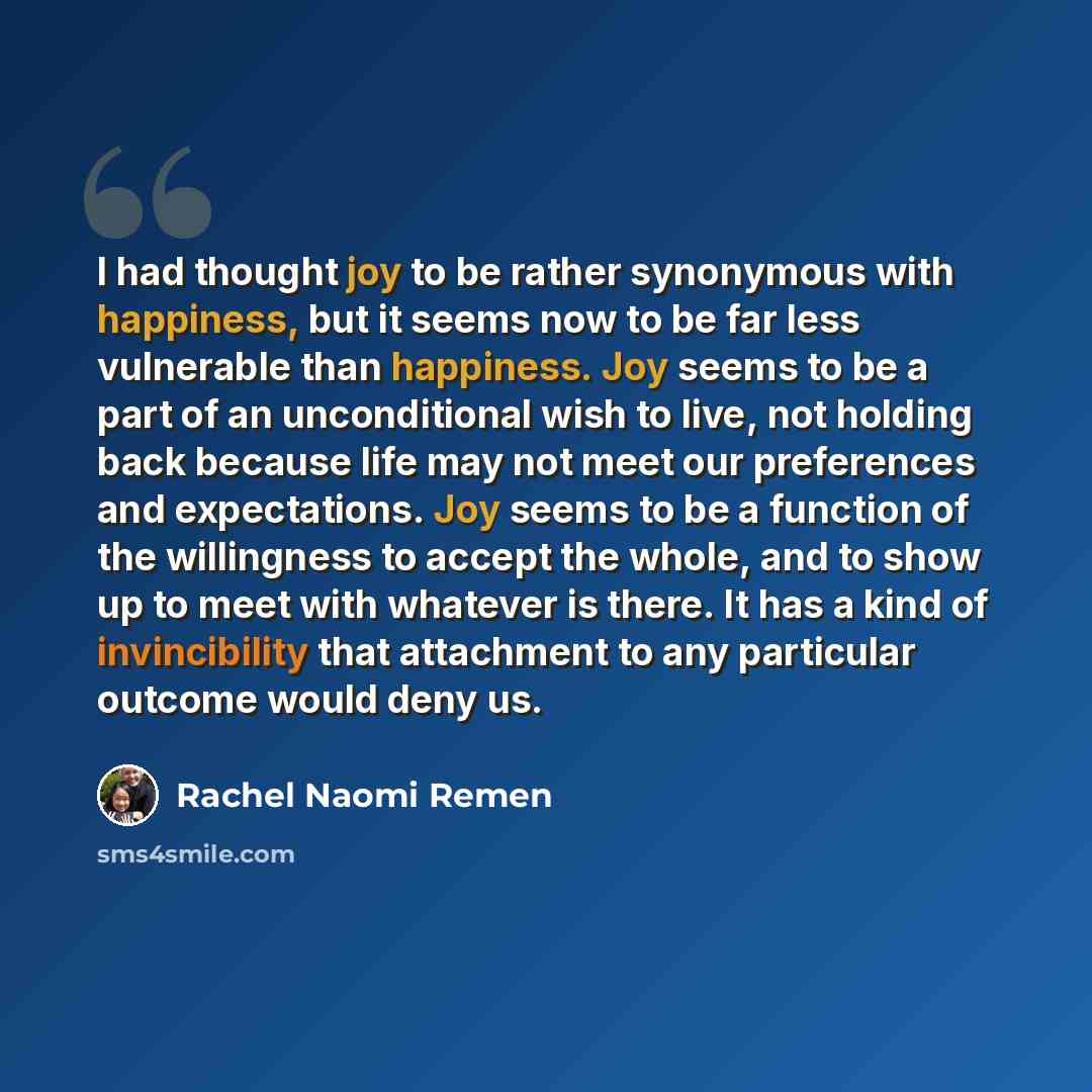 “I had thought joy to be rather synonymous with happiness, but it seems now to be far less vulnerable than happiness. Joy seems to be a part of an unconditional wish to live, not holding back because life may not meet our preferences and expectations. Joy seems to be a function of the willingness…” quote by Rachel Naomi Remen