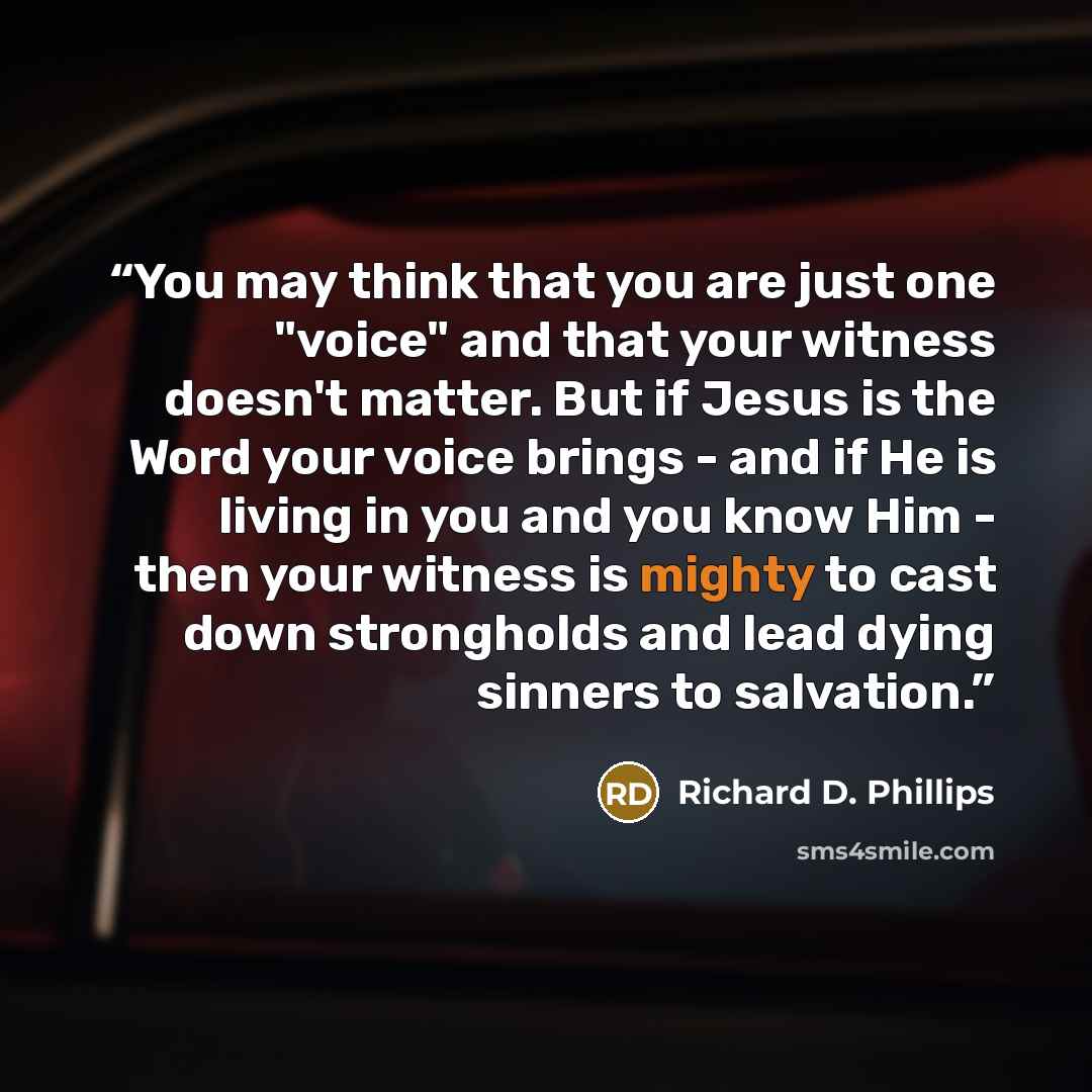 “You may think that you are just one "voice" and that your witness doesn't matter. But if Jesus is the Word your voice brings - and if He is living in you and you know Him - then your witness is mighty to cast down strongholds and lead dying sinners to salvation.” quote by Richard D. Phillips