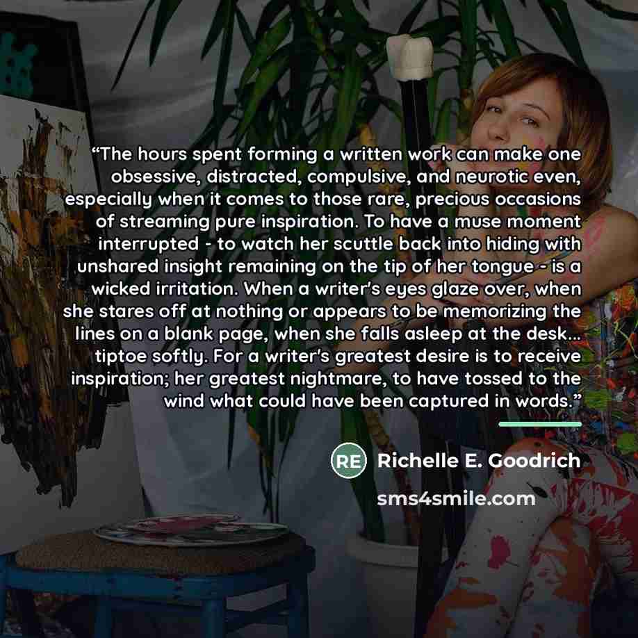 “The hours spent forming a written work can make one obsessive, distracted, compulsive, and neurotic even, especially when it comes to those rare, precious occasions of streaming pure inspiration. To have a muse moment interrupted - to watch her scuttle back into hiding with unshared insight…” quote by Richelle E. Goodrich