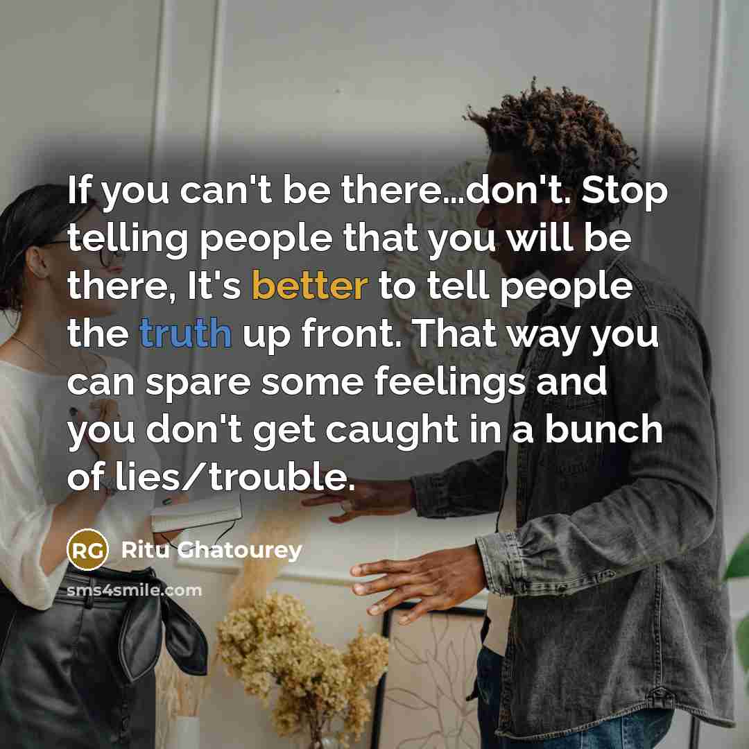 “If you can't be there…don't. Stop telling people that you will be there, It's better to tell people the truth up front. That way you can spare some feelings and you don't get caught in a bunch of lies/trouble.” quote by Ritu Ghatourey