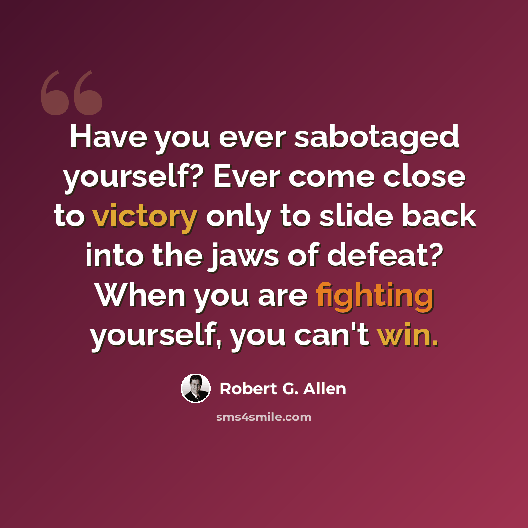 “Have you ever sabotaged yourself? Ever come close to victory only to slide back into the jaws of defeat? When you are fighting yourself, you can't win.” quote by Robert G. Allen
