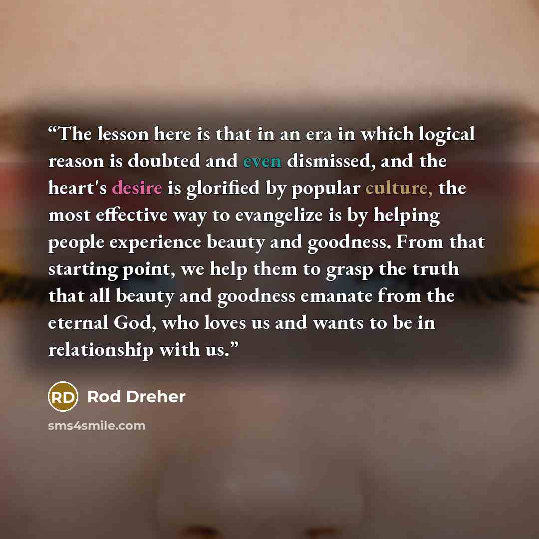 “The lesson here is that in an era in which logical reason is doubted and even dismissed, and the heart's desire is glorified by popular culture, the most effective way to evangelize is by helping people experience beauty and goodness. From that starting point, we help them to grasp the truth that…” quote by Rod Dreher