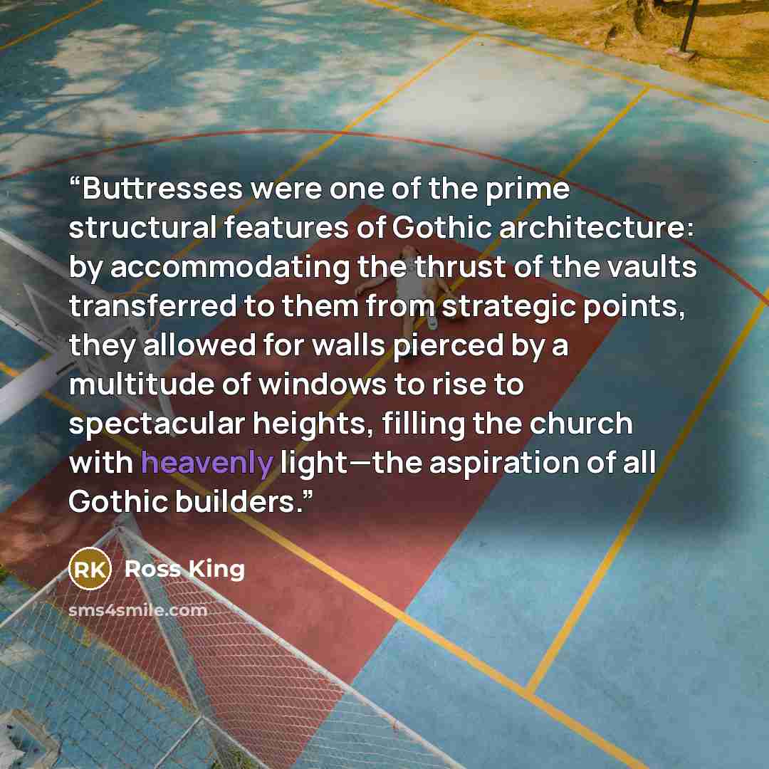 “Buttresses were one of the prime structural features of Gothic architecture: by accommodating the thrust of the vaults transferred to them from strategic points, they allowed for walls pierced by a multitude of windows to rise to spectacular heights, filling the church with heavenly light—the…” quote by Ross King