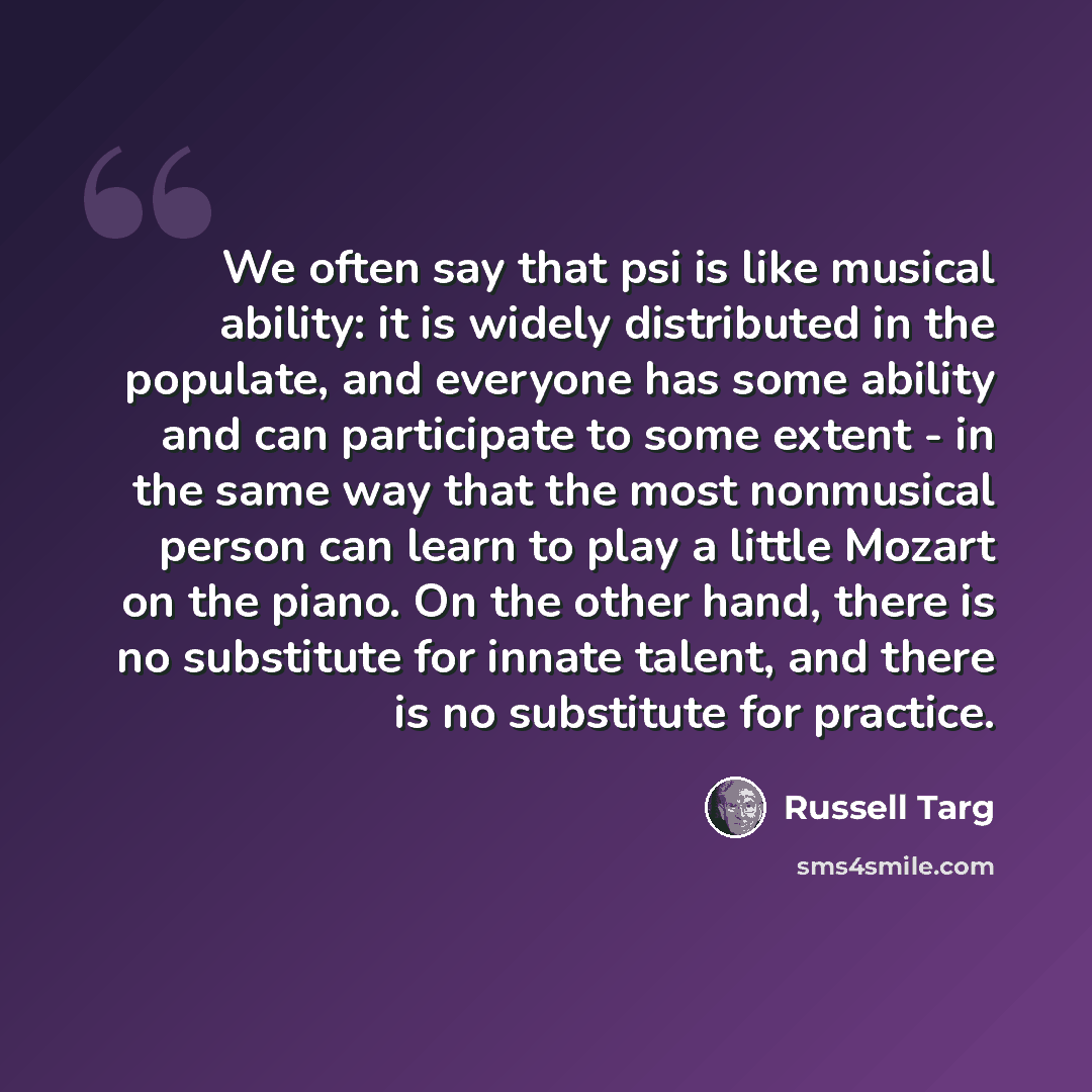 “We often say that psi is like musical ability: it is widely distributed in the populate, and everyone has some ability and can participate to some extent - in the same way that the most nonmusical person can learn to play a little Mozart on the piano. On the other hand, there is no substitute for…” quote by Russell Targ
